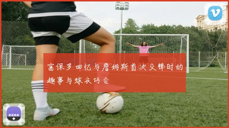 富保罗回忆与詹姆斯首次交锋时的趣事与球衣巧合