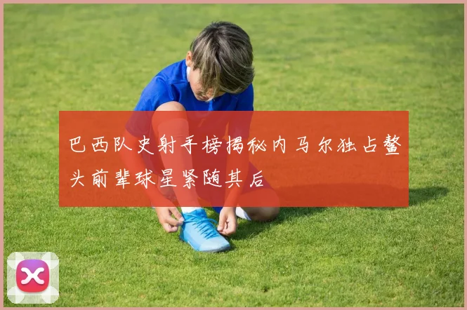 巴西队史射手榜揭秘内马尔独占鳌头前辈球星紧随其后