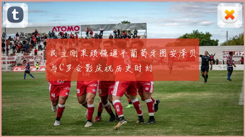 民主刚果顽强逼平葡萄牙图安泽贝与C罗合影庆祝历史时刻