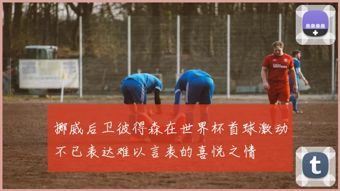挪威后卫彼得森在世界杯首球激动不已表达难以言表的喜悦之情