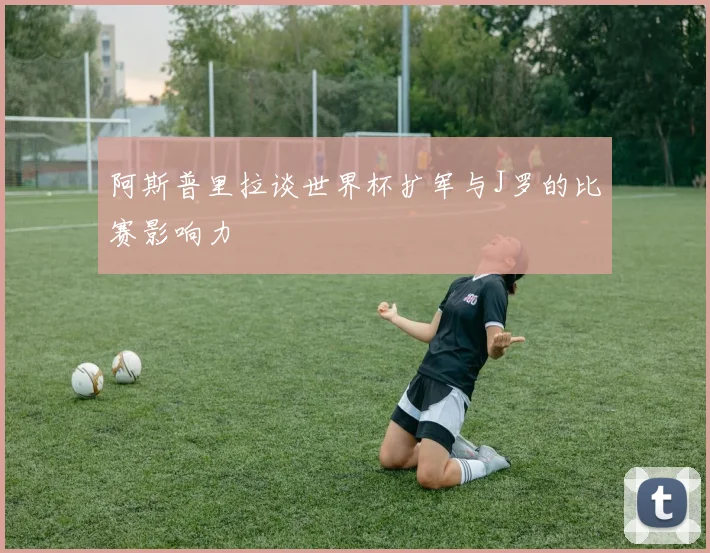 阿斯普里拉谈世界杯扩军与J罗的比赛影响力
