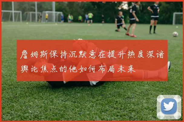 詹姆斯保持沉默意在提升热度深谙舆论焦点的他如何布局未来