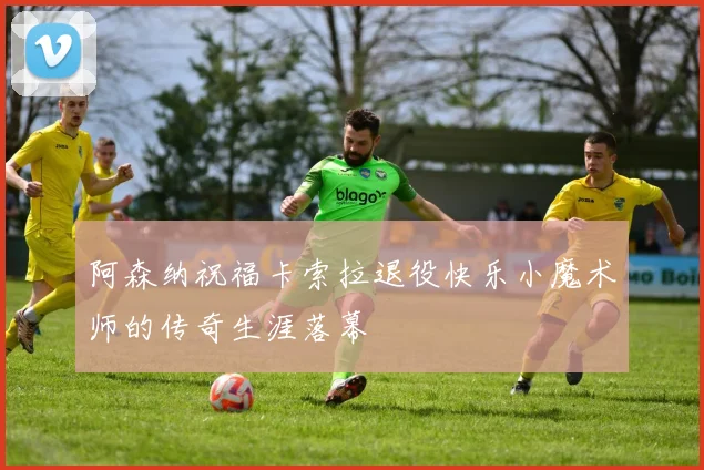 阿森纳祝福卡索拉退役快乐小魔术师的传奇生涯落幕