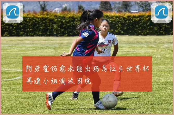 阿劳霍伤愈未能出场乌拉圭世界杯再遭小组淘汰困境