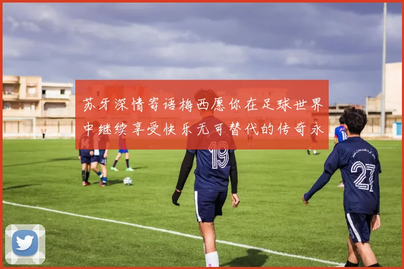 苏牙深情寄语梅西愿你在足球世界中继续享受快乐无可替代的传奇永存