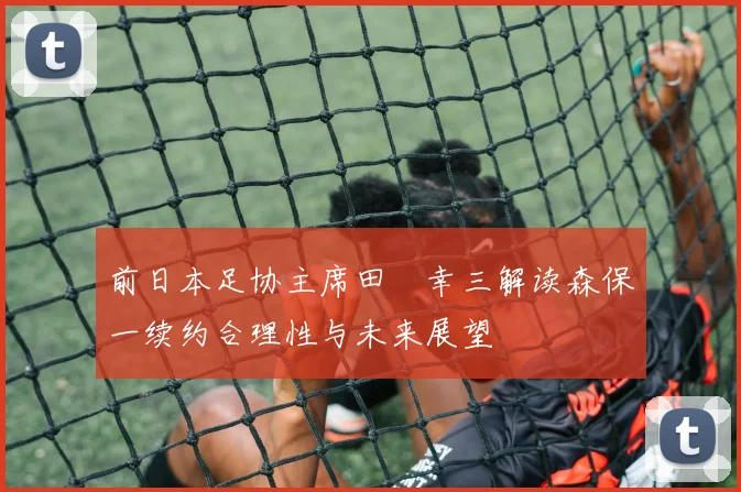 前日本足协主席田嶋幸三解读森保一续约合理性与未来展望