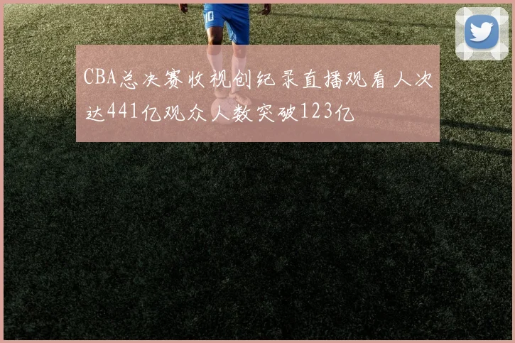 CBA总决赛收视创纪录直播观看人次达441亿观众人数突破123亿